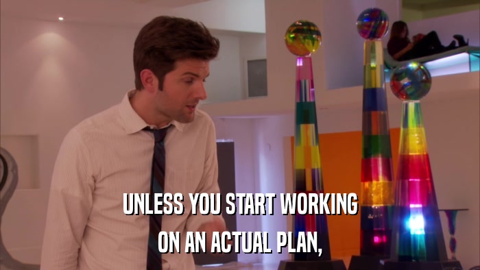 UNLESS YOU START WORKING ON AN ACTUAL PLAN, 