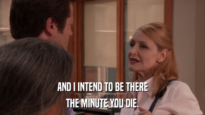AND I INTEND TO BE THERE THE MINUTE YOU DIE. 