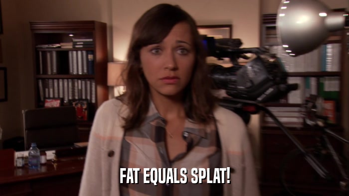 FAT EQUALS SPLAT!  