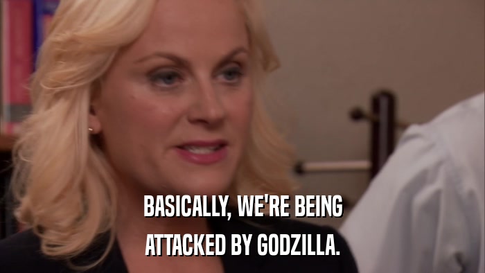 BASICALLY, WE'RE BEING ATTACKED BY GODZILLA. 