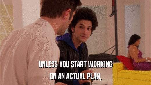 UNLESS YOU START WORKING ON AN ACTUAL PLAN, 