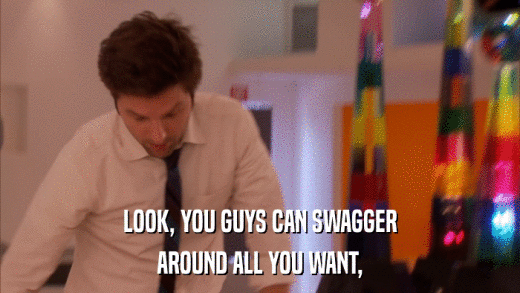 LOOK, YOU GUYS CAN SWAGGER AROUND ALL YOU WANT, 