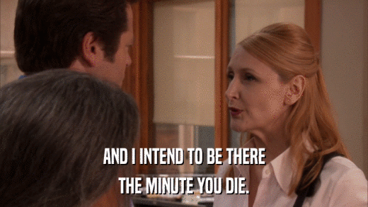 AND I INTEND TO BE THERE THE MINUTE YOU DIE. 