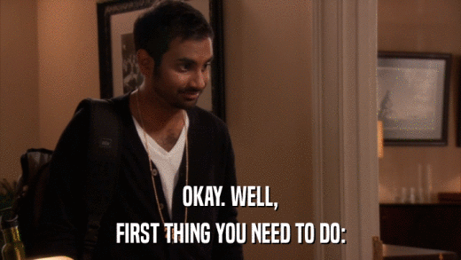 OKAY. WELL, FIRST THING YOU NEED TO DO: 