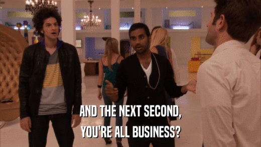 AND THE NEXT SECOND, YOU'RE ALL BUSINESS? 