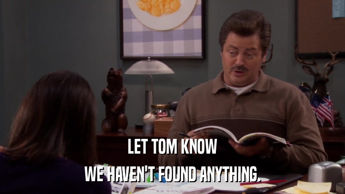 LET TOM KNOW WE HAVEN'T FOUND ANYTHING. 