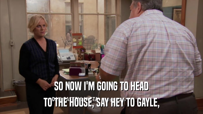 SO NOW I'M GOING TO HEAD TO THE HOUSE, SAY HEY TO GAYLE, 