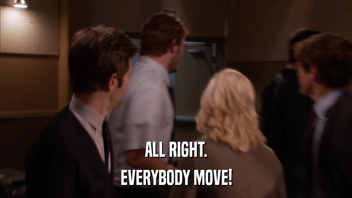 ALL RIGHT. EVERYBODY MOVE! 