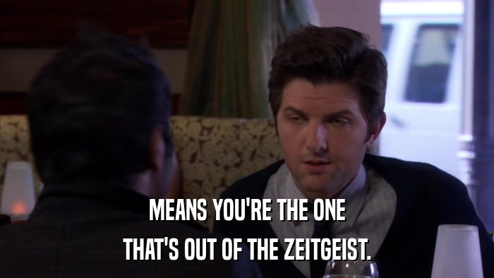 MEANS YOU'RE THE ONE THAT'S OUT OF THE ZEITGEIST. 
