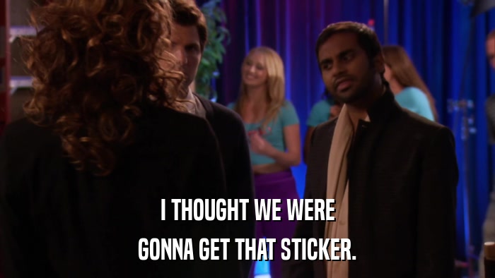 I THOUGHT WE WERE GONNA GET THAT STICKER. 