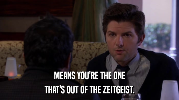 MEANS YOU'RE THE ONE THAT'S OUT OF THE ZEITGEIST. 