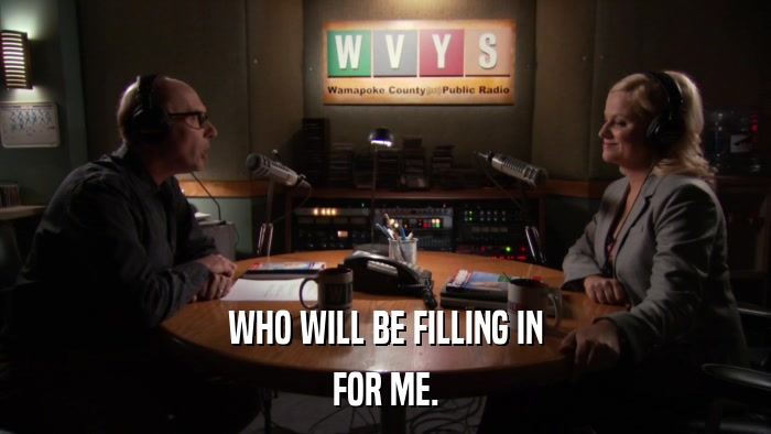 WHO WILL BE FILLING IN FOR ME. 