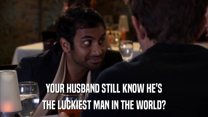 YOUR HUSBAND STILL KNOW HE'S THE LUCKIEST MAN IN THE WORLD? 