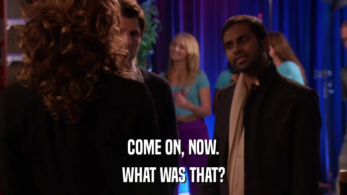 COME ON, NOW. WHAT WAS THAT? 