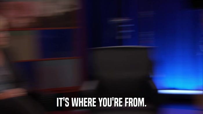 IT'S WHERE YOU'RE FROM.  