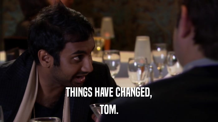 THINGS HAVE CHANGED, TOM. 