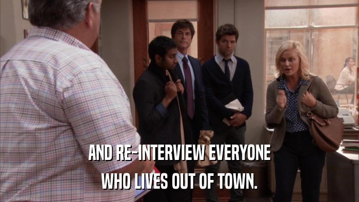 AND RE-INTERVIEW EVERYONE WHO LIVES OUT OF TOWN. 