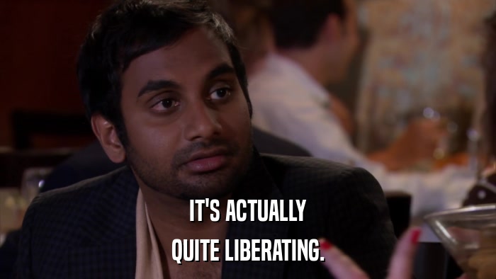 IT'S ACTUALLY QUITE LIBERATING. 