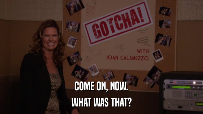 COME ON, NOW. WHAT WAS THAT? 