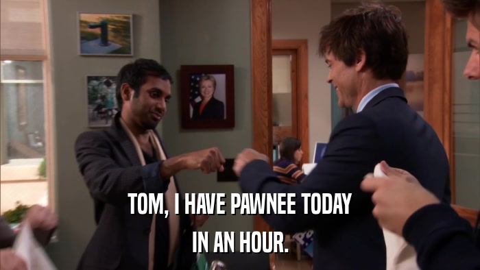 TOM, I HAVE PAWNEE TODAY IN AN HOUR. 