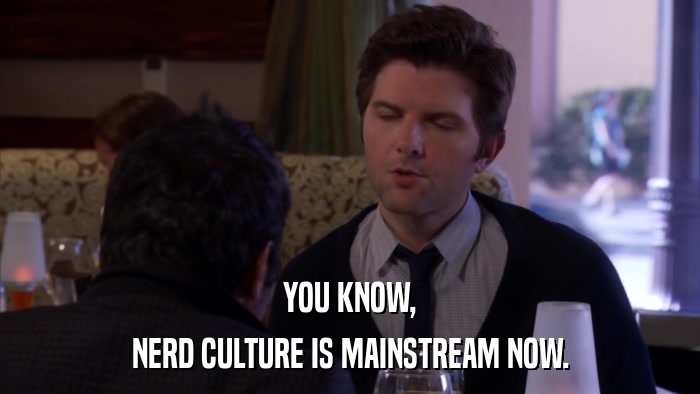 YOU KNOW, NERD CULTURE IS MAINSTREAM NOW. 