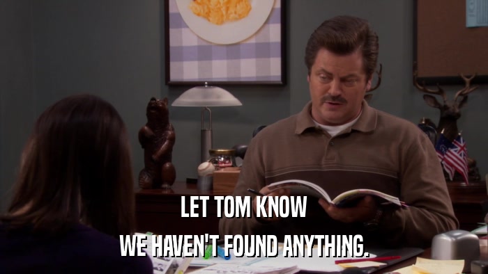 LET TOM KNOW WE HAVEN'T FOUND ANYTHING. 