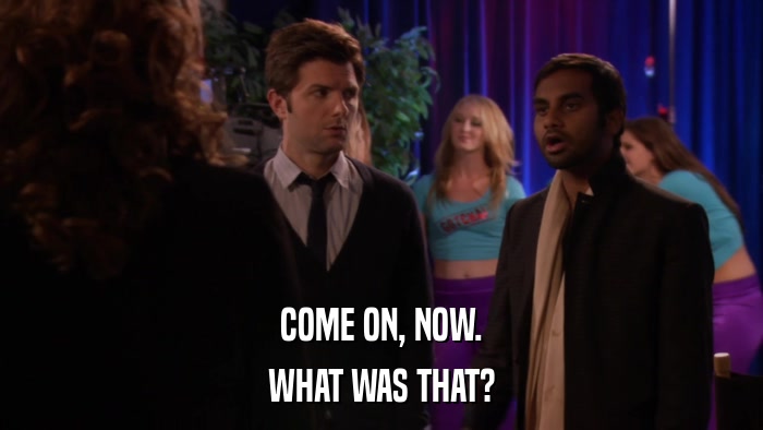 COME ON, NOW. WHAT WAS THAT? 