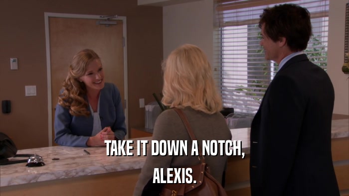 TAKE IT DOWN A NOTCH, ALEXIS. 