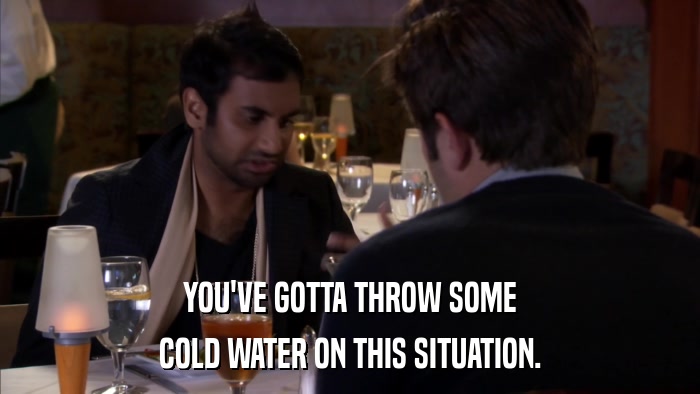 YOU'VE GOTTA THROW SOME COLD WATER ON THIS SITUATION. 
