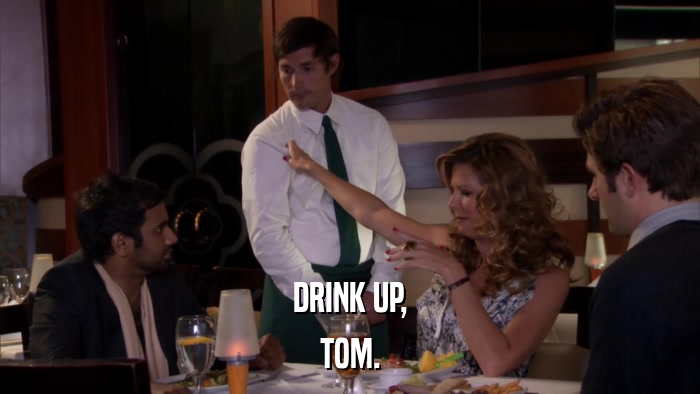 DRINK UP, TOM. 