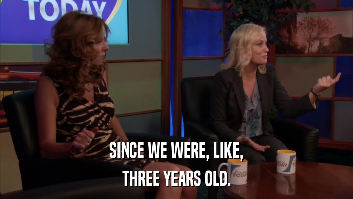 SINCE WE WERE, LIKE, THREE YEARS OLD. 