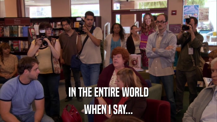 IN THE ENTIRE WORLD WHEN I SAY... 