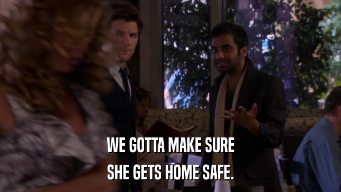 WE GOTTA MAKE SURE SHE GETS HOME SAFE. 