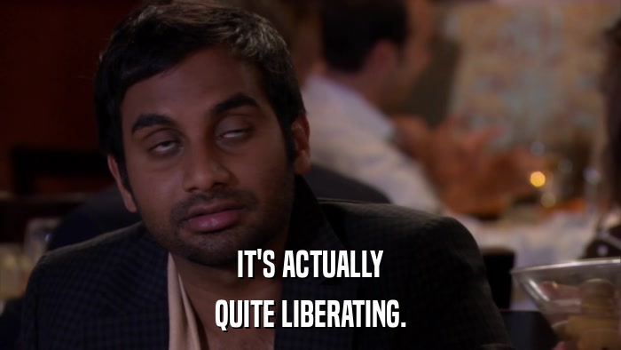 IT'S ACTUALLY QUITE LIBERATING. 