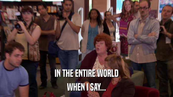 IN THE ENTIRE WORLD WHEN I SAY... 
