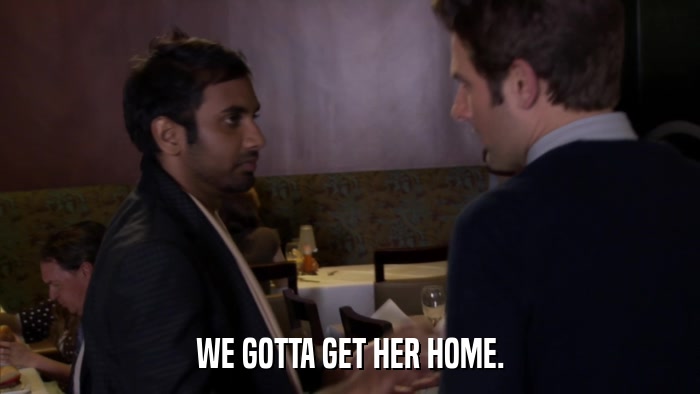 WE GOTTA GET HER HOME.  