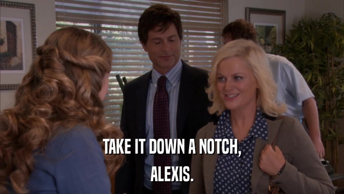 TAKE IT DOWN A NOTCH, ALEXIS. 