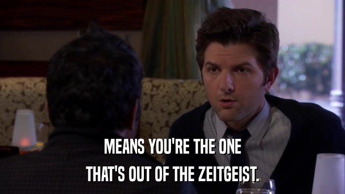 MEANS YOU'RE THE ONE THAT'S OUT OF THE ZEITGEIST. 