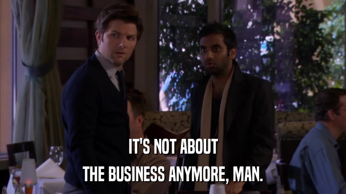 IT'S NOT ABOUT THE BUSINESS ANYMORE, MAN. 