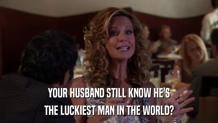YOUR HUSBAND STILL KNOW HE'S THE LUCKIEST MAN IN THE WORLD? 