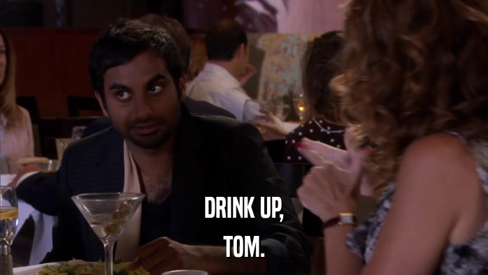 DRINK UP, TOM. 