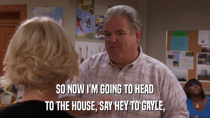 SO NOW I'M GOING TO HEAD TO THE HOUSE, SAY HEY TO GAYLE, 