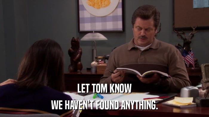 LET TOM KNOW WE HAVEN'T FOUND ANYTHING. 