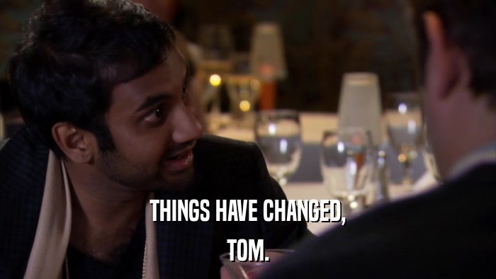 THINGS HAVE CHANGED, TOM. 