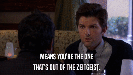 MEANS YOU'RE THE ONE THAT'S OUT OF THE ZEITGEIST. 