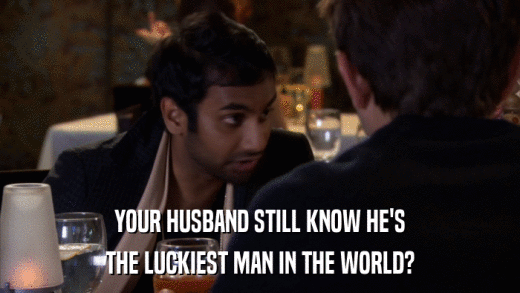 YOUR HUSBAND STILL KNOW HE'S THE LUCKIEST MAN IN THE WORLD? 