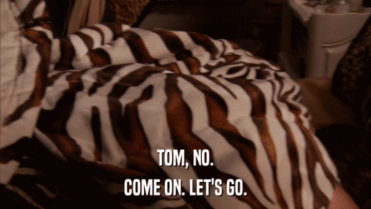 TOM, NO. COME ON. LET'S GO. 