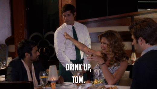 DRINK UP, TOM. 