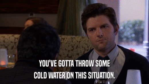 YOU'VE GOTTA THROW SOME COLD WATER ON THIS SITUATION. 