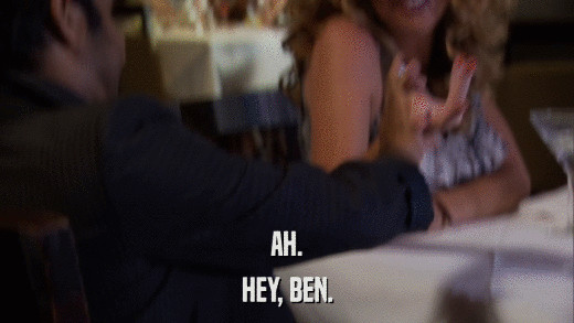 AH. HEY, BEN. 